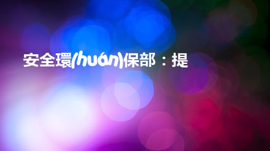 安全環(huán)保部：提升企業(yè)環(huán)保標(biāo)準(zhǔn)，構(gòu)建可持續(xù)發(fā)展新模式